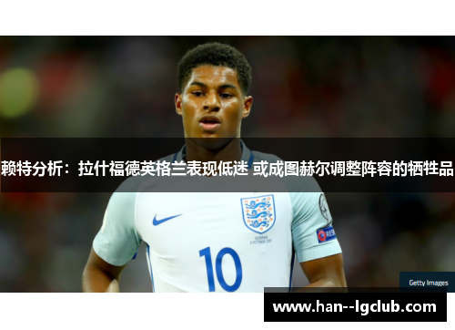 赖特分析:拉什福德英格兰表现低迷 或成图赫尔调整阵容的牺牲品 赖特分析:拉什福德英格兰表现低迷 或成图赫尔调整阵容的牺牲品