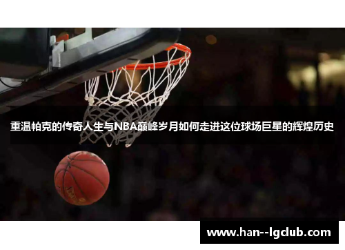 重温帕克的传奇人生与NBA巅峰岁月如何走进这位球场巨星的辉煌历史