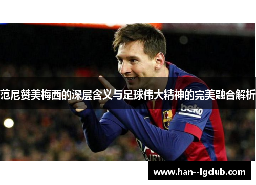 范尼赞美梅西的深层含义与足球伟大精神的完美融合解析