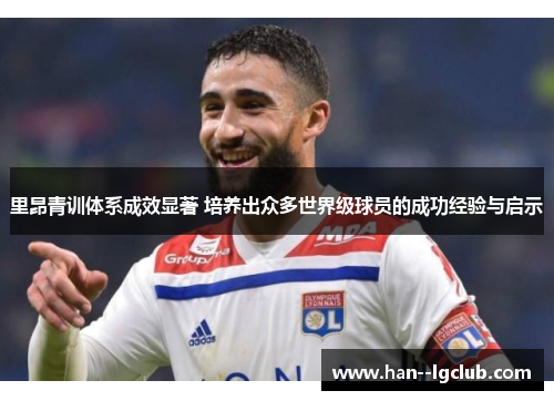 里昂青训体系成效显著 培养出众多世界级球员的成功经验与启示