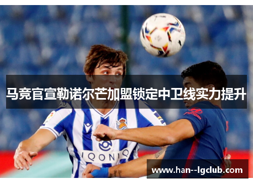 马竞官宣勒诺尔芒加盟锁定中卫线实力提升