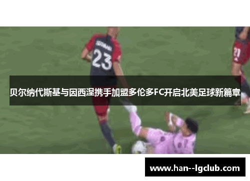 贝尔纳代斯基与因西涅携手加盟多伦多FC开启北美足球新篇章